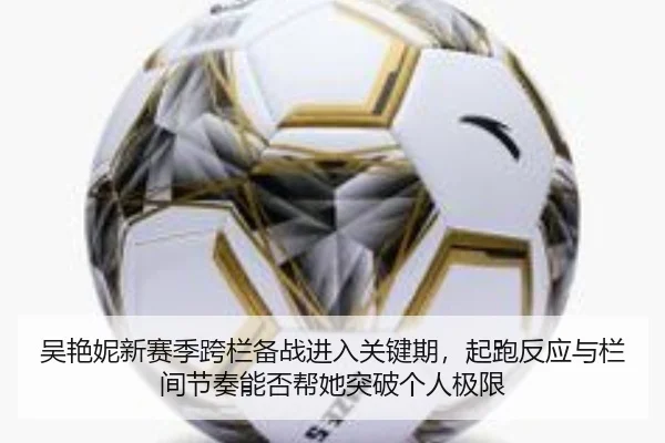 吴艳妮新赛季跨栏备战进入关键期，起跑反应与栏间节奏能否帮她突破个人极限