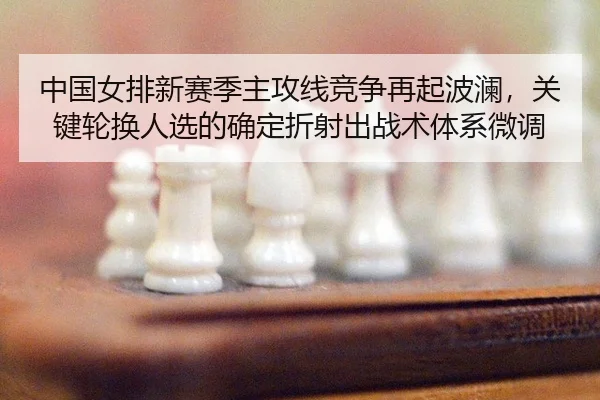 中国女排新赛季主攻线竞争再起波澜，关键轮换人选的确定折射出战术体系微调